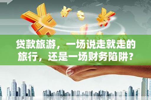 新泰贷款旅游，一场说走就走的旅行，还是一场财务陷阱？