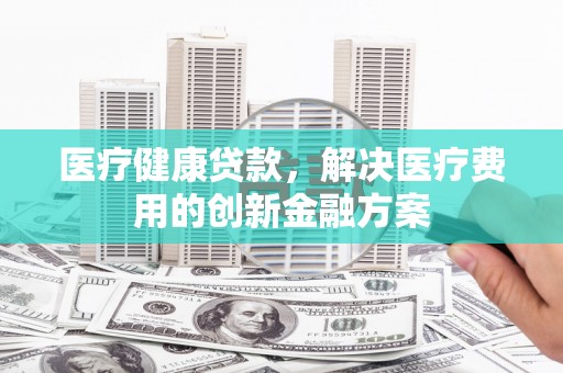 新泰医疗健康贷款，解决医疗费用的创新金融方案