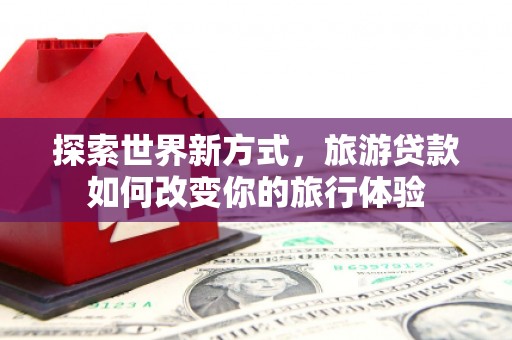 新泰探索世界新方式，旅游贷款如何改变你的旅行体验