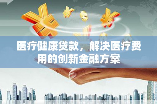 新泰医疗健康贷款，解决医疗费用的创新金融方案