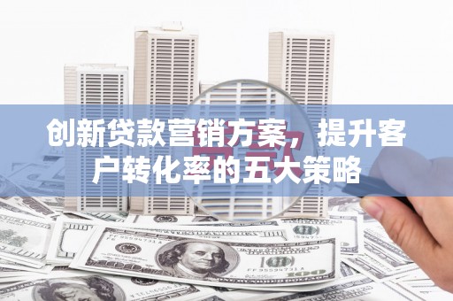新泰创新贷款营销方案，提升客户转化率的五大策略