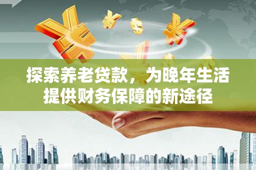 新泰探索养老贷款，为晚年生活提供财务保障的新途径