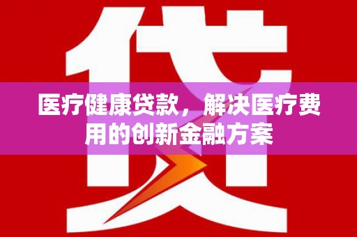 新泰医疗健康贷款，解决医疗费用的创新金融方案