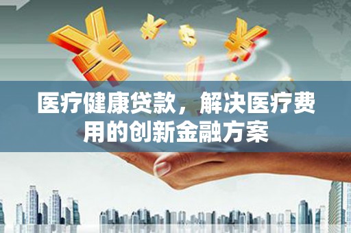 新泰医疗健康贷款，解决医疗费用的创新金融方案
