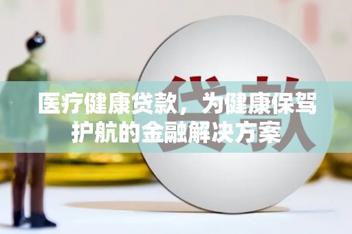 新泰医疗健康贷款，为健康保驾护航的金融解决方案